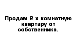 Продам 2-х комнатную квартиру от собственника.